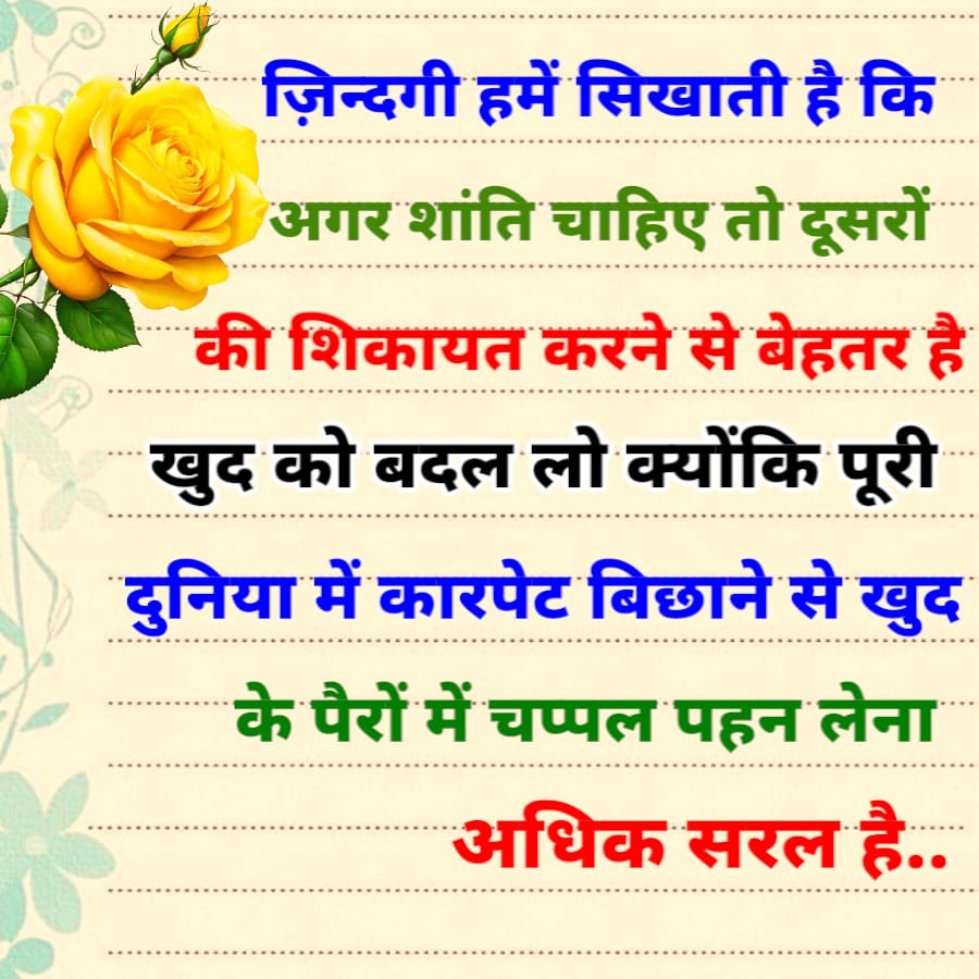 ज़िन्दगी हमें सिखाती है कि
अगर शांति चाहिए तो दूसरों
की शिकायत करने से बेहतर है
खुद को बदल लो क्योंकि पूरी
दुनिया में कारपेट बिछाने से खुद
के पैरों में चप्पल पहन लेना
अधिक सरल है..