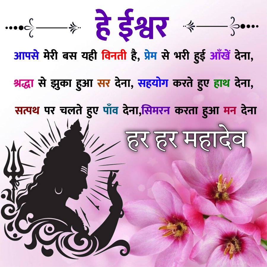 हे ईश्वर
fo...
आपसे मेरी बस यही विनती है, प्रेम से भरी हुई आँखें देना,
श्रद्धा से झुका हुआ सर देना, सहयोग करते हुए हाथ देना,
सत्पथ पर चलते हुए पाँव देना, सिमरन करता हुआ मन देना
• हर हर महादेव