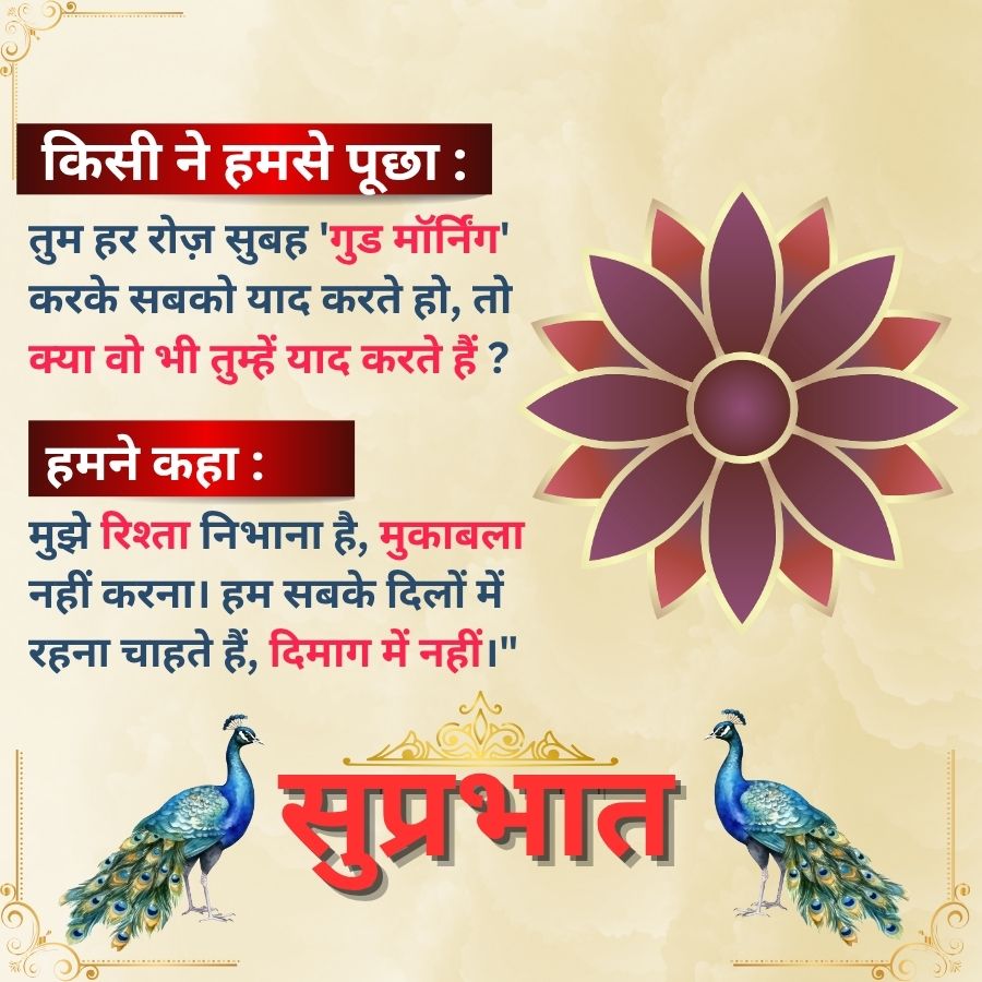 किसी ने हमसे पूछा :
तुम हर रोज़ सुबह 'गुड मॉर्निंग'
करके सबको याद करते हो, तो
क्या वो भी तुम्हें याद करते हैं ?
हमने कहा :
मुझे रिश्ता निभाना है, मुकाबला
नहीं करना। हम सबके दिलों में
रहना चाहते हैं, दिमाग में नहीं ।"
सुप्रभात