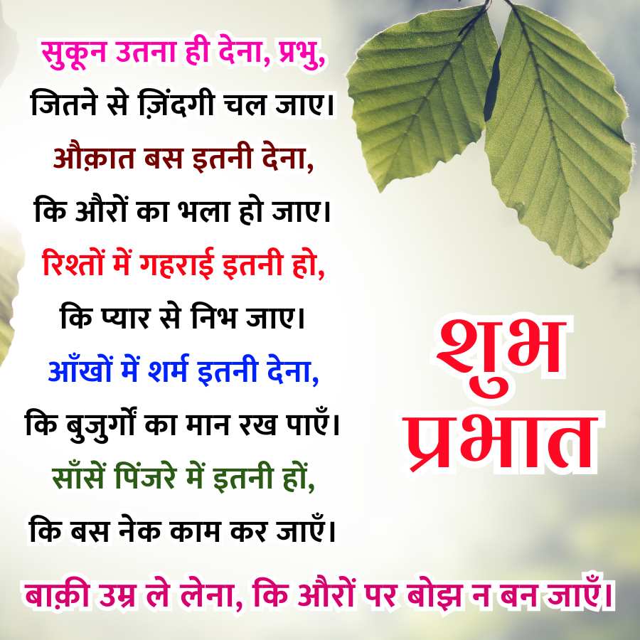 सुकून उतना ही देना, प्रभु,
जितने से ज़िंदगी चल जाए।
औक़ात बस इतनी देना,
कि औरों का भला हो जाए।
रिश्तों में गहराई इतनी हो,
कि प्यार से निभ जाए।
आँखों में शर्म इतनी देना,
कि बुजुर्गों का मान रख पाएँ।
साँसें पिंजरे में इतनी हों,
कि बस नेक काम कर जाएँ ।
शुभ
प्रभात
बाक़ी उम्र ले लेना, कि औरों पर बोझ न बन जाएँ ।