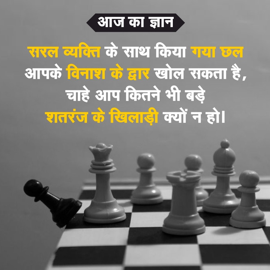 आज का ज्ञान
सरल व्यक्ति के साथ किया गया छल
आपके विनाश के द्वार खोल सकता है,
चाहे आप कितने भी बड़े
शतरंज के खिलाड़ी क्यों न हो।