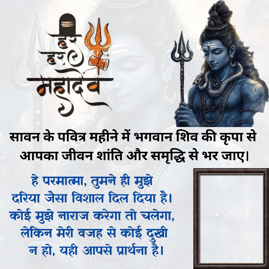 हर
हर
महादेव
सावन के पवित्र महीने में भगवान शिव की कृपा से
आपका जीवन शांति और समृद्धि से भर जाए।
हे परमात्मा, तुमने ही मुझे
दरिया जैसा विशाल दिल दिया है।
कोई मुझे नाराज करेगा तो चलेगा,
लेकिन मेरी वजह से कोई दुखी
न हो, यही आपसे प्रार्थना है।