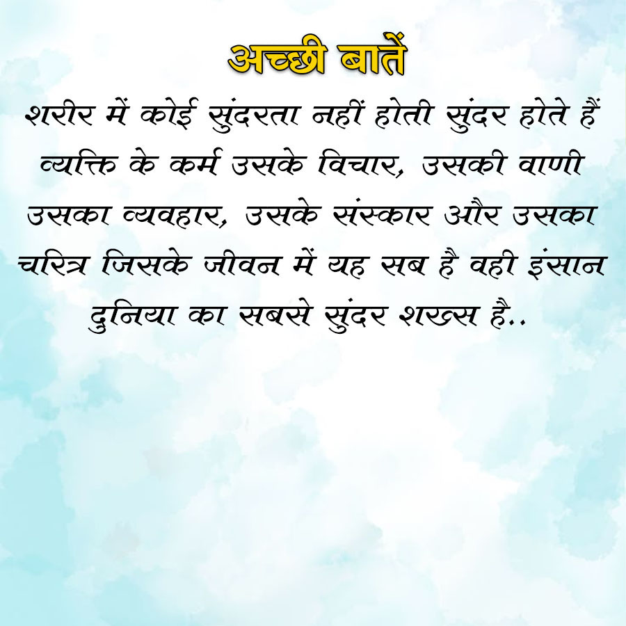 अच्छी बातें
शरीर में कोई सुंदरता नहीं होती सुंदर होते हैं
व्यक्ति के कर्म उसके विचार, उसकी वाणी
उसका व्यवहार, उसके संस्कार और उसका
चरित्र जिसके जीवन में यह सब है वही इंसान
दुनिया का सबसे सुंदर शख्स है..
