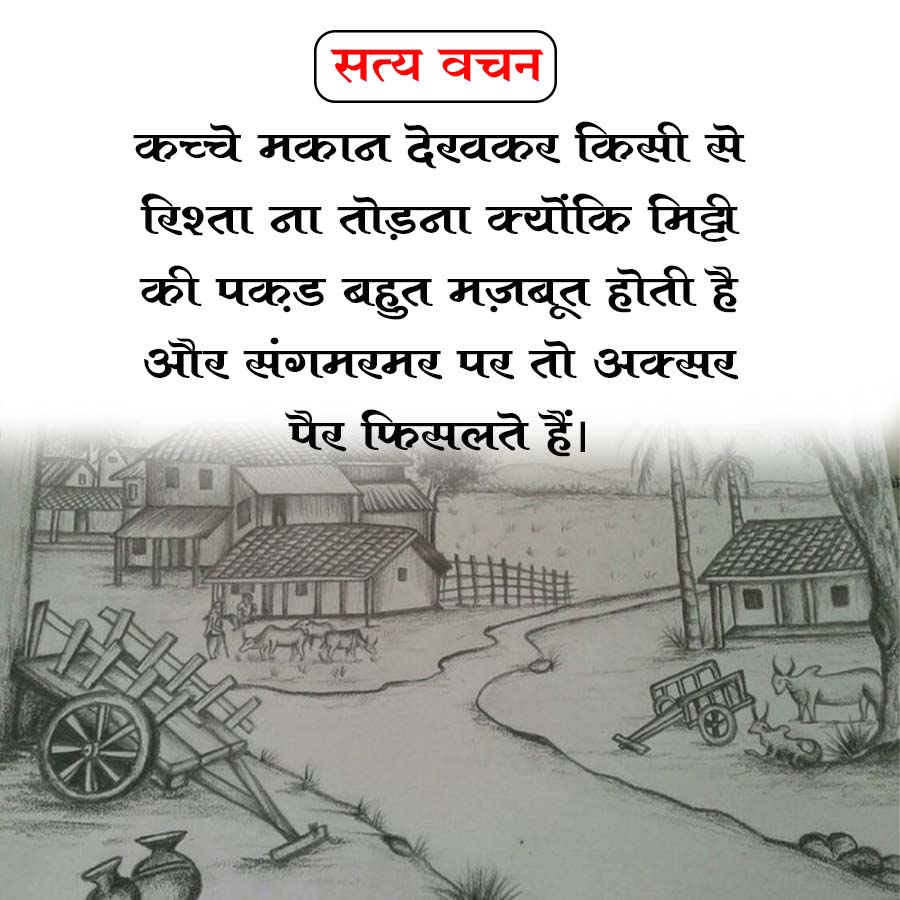 सत्य वचन
कच्चे मकान देखकर किसी से
रिश्ता ना तोड़ना क्योंकि मिट्टी
की पकड़ बहुत मज़बूत होती है
और संगमरमर पर तो अक्सर
पैर फिसलते हैं।