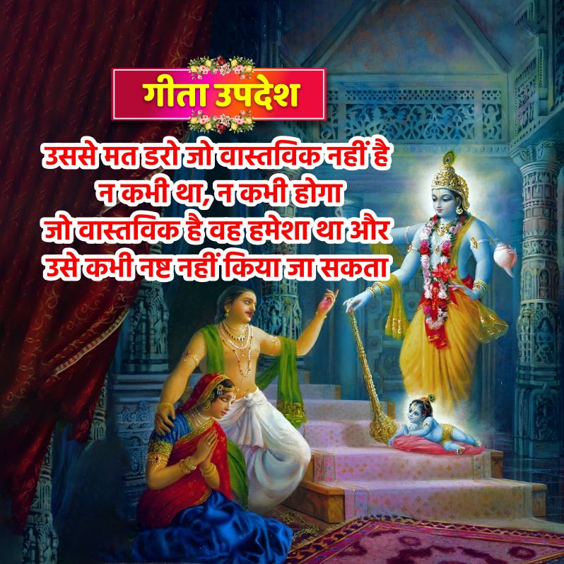 गीता उपदेश
उससे मत डरो जो वास्तविक नहीं है
न कभी था, न कभी होगा
जो वास्तविक है वह हमेशा था और
उसे कभी नष्ट नहीं किया जा सकता