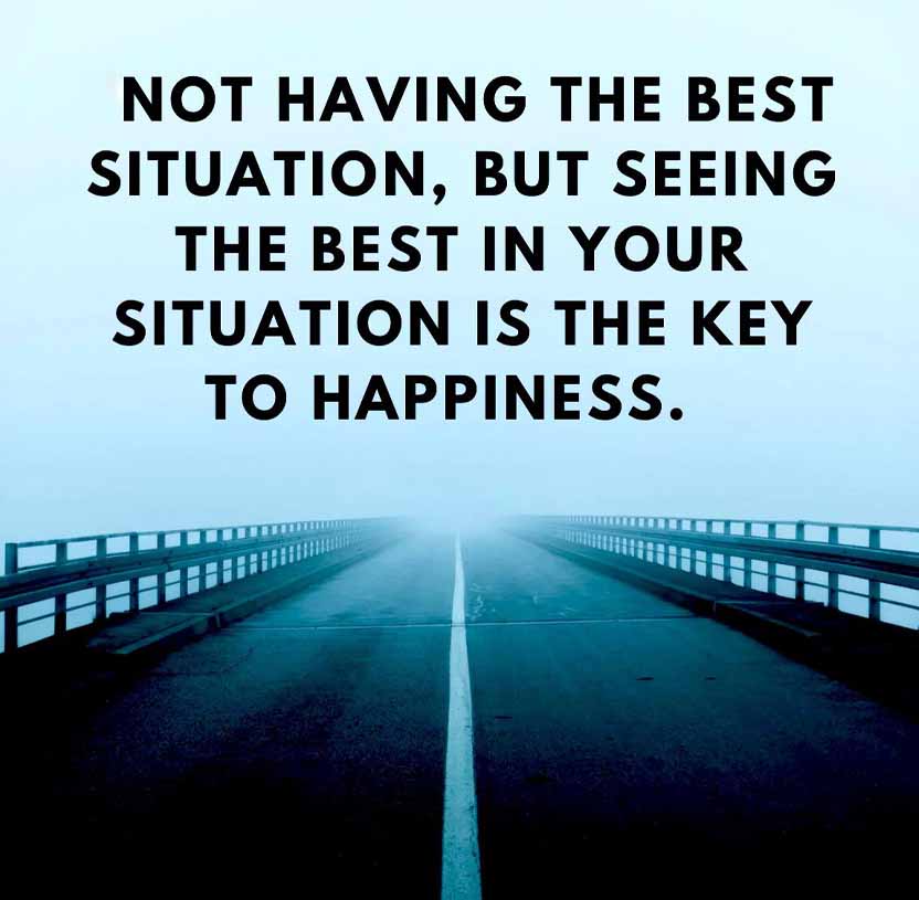 NOT HAVING THE BEST
SITUATION, BUT SEEING
THE BEST IN YOUR
SITUATION IS THE KEY
TO HAPPINESS.