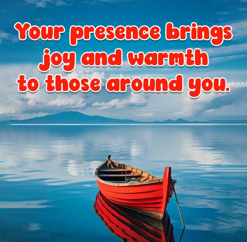 Your presence brings
joy and warmth
to those around you.