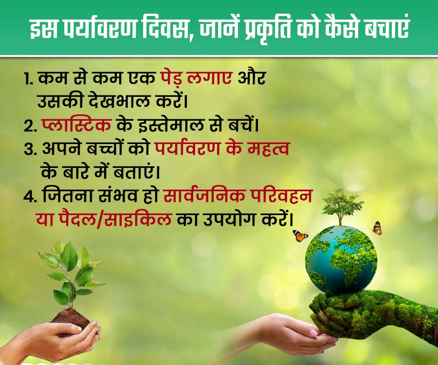 इस पर्यावरण दिवस, जानें प्रकृति को कैसे बचाएं
1. कम से कम एक पेड़ लगाए और
उसकी देखभाल करें।
2. प्लास्टिक के इस्तेमाल से बचें।
3. अपने बच्चों को पर्यावरण के महत्व
के बारे में बताएं।
4. जितना संभव हो सार्वजनिक परिवहन
या पैदल / साइकिल का उपयोग करें।