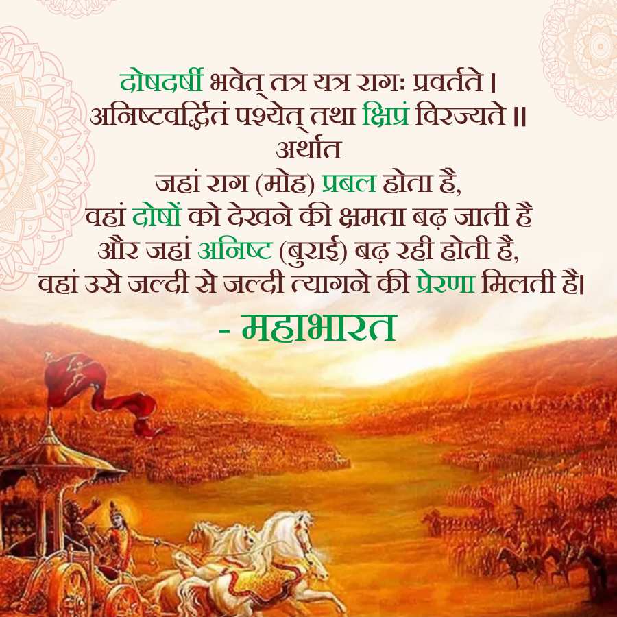 दोषदर्षी भवेत् तत्र यत्र रागः प्रवर्तते ।
अनिष्टवर्द्धितं पश्येत् तथा क्षिप्रं विरज्यते ॥
अर्थात
जहां राग (मोह) प्रबल होता है,
वहां दोषों को देखने की क्षमता बढ़ जाती है
और जहां अनिष्ट (बुराई) बढ़ रही होती है,
वहां उसे जल्दी से जल्दी त्यागने की प्रेरणा मिलती है।
-
महाभारत