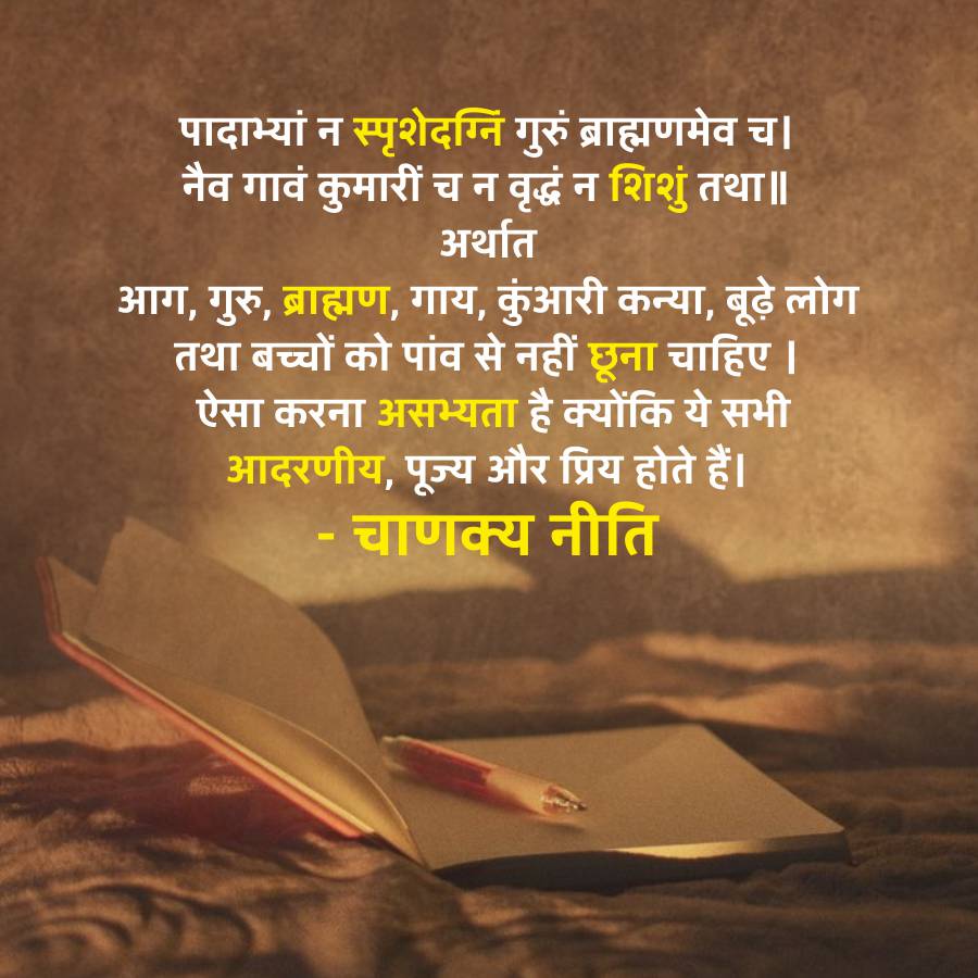 पादाभ्यां न स्पृशेदग्नि गुरुं ब्राह्मणमेव च।
नैव गावं कुमारीं च न वृद्धं न शिशुं तथा ॥
अर्थात
आग, गुरु, ब्राह्मण, गाय, कुंआरी कन्या, बूढ़े लोग
तथा बच्चों को पांव से नहीं छूना चाहिए |
ऐसा करना असभ्यता है क्योंकि ये सभी
आदरणीय, पूज्य और प्रिय होते हैं।
-
चाणक्य नीति