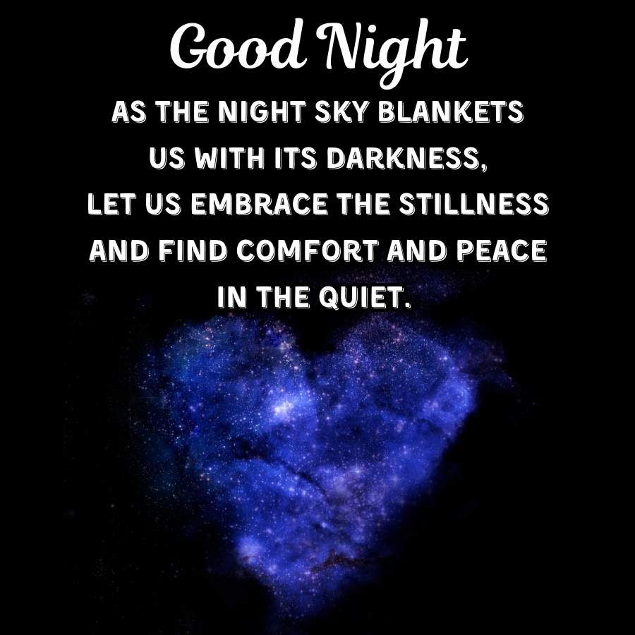 Good Night
AS THE NIGHT SKY BLANKETS
US WITH ITS DARKNESS,
LET US EMBRACE THE STILLNESS
AND FIND COMFORT AND PEACE
IN THE QUIET.