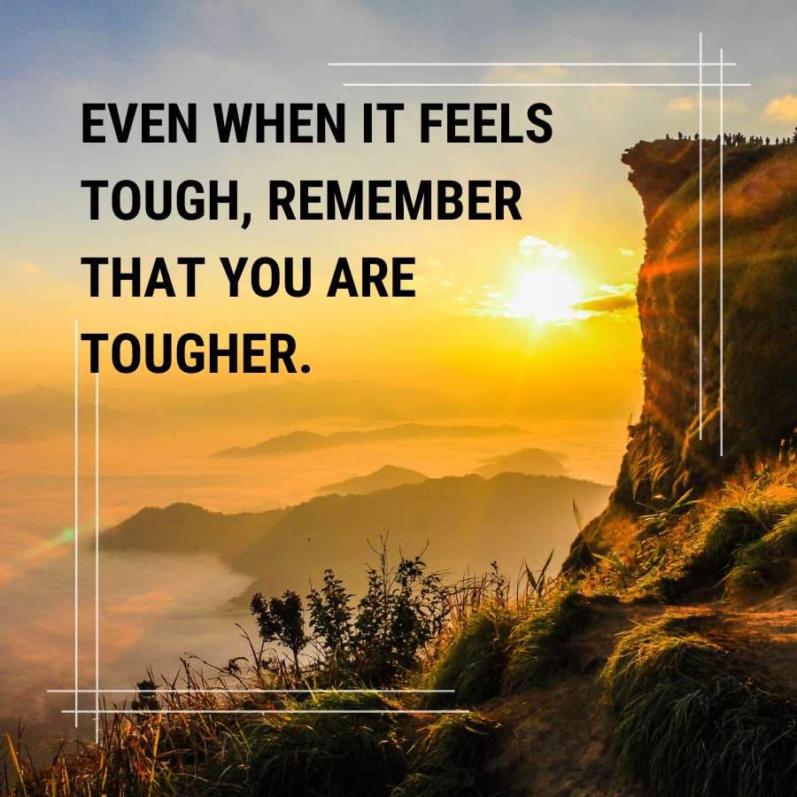 EVEN WHEN IT FEELS
TOUGH, REMEMBER
THAT YOU ARE
TOUGHER.