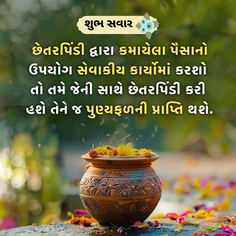 શુભ સવાર
છેતરપિંડી દ્વારા કમાયેલા પૈસાનો
ઉપયોગ સેવાકીય કાર્યોમાં કરશો
તો તમે જેની સાથે છેતરપિંડી કરી
હશે તેને જ પુણ્યફળની પ્રાપ્તિ થશે.