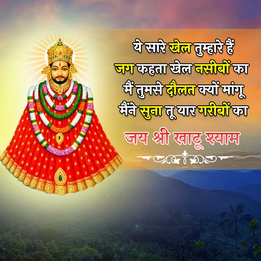 ये सारे खेल तुम्हारे हैं
जग कहता खेल नसीबों का
मैं तुमसे दौलत क्यों मांगू
मैंने सुना तू यार गरीबों का
जय श्री खाटू श्याम