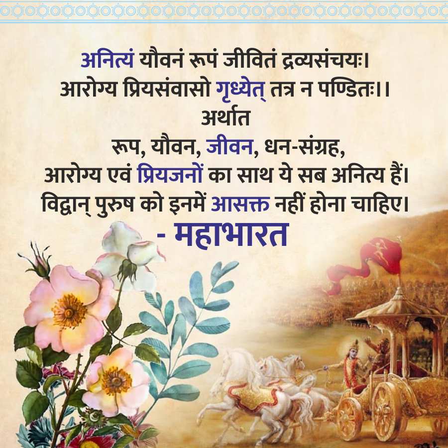 ododododoooooooooooooooooooooooooood
अनित्यं यौवनं रूपं जीवितं द्रव्यसंचयः ।
आरोग्य प्रियसंवासो गृध्येत् तत्र न पण्डितः ।।
अर्थात
रूप, यौवन, जीवन, धन-संग्रह,
आरोग्य एवं प्रियजनों का साथ ये सब अनित्य हैं।
विद्वान् पुरुष को इनमें आसक्त नहीं होना चाहिए।
-
महाभारत