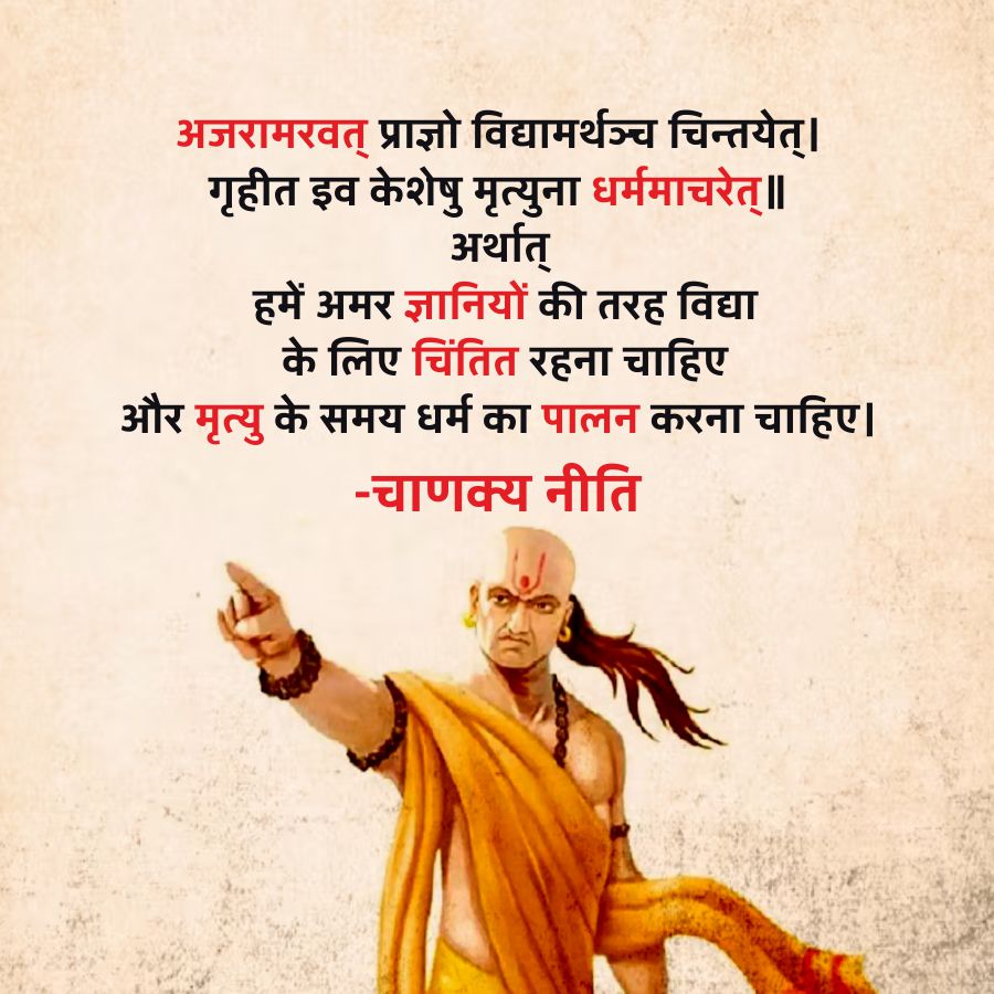 अजरामरवत् प्राज्ञो विद्यामर्थञ्च चिन्तयेत् ।
गृहीत इव केशेषु मृत्युना धर्ममाचरेत् ॥
अर्थात्
हमें अमर ज्ञानियों की तरह विद्या
के लिए चिंतित रहना चाहिए
और मृत्यु के समय धर्म का पालन करना चाहिए ।
- चाणक्य नीति