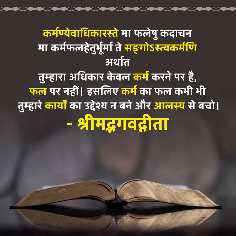 कर्मण्येवाधिकारस्ते मा फलेषु कदाचन
मा कर्मफलहेतुर्भूर्मा ते सङ्गोऽस्त्वकर्मणि
अर्थात
तुम्हारा अधिकार केवल कर्म करने पर है,
फल पर नहीं। इसलिए कर्म का फल कभी भी
तुम्हारे कार्यों का उद्देश्य न बने और आलस्य से बचो।
-
श्रीमद्भगवद्गीता