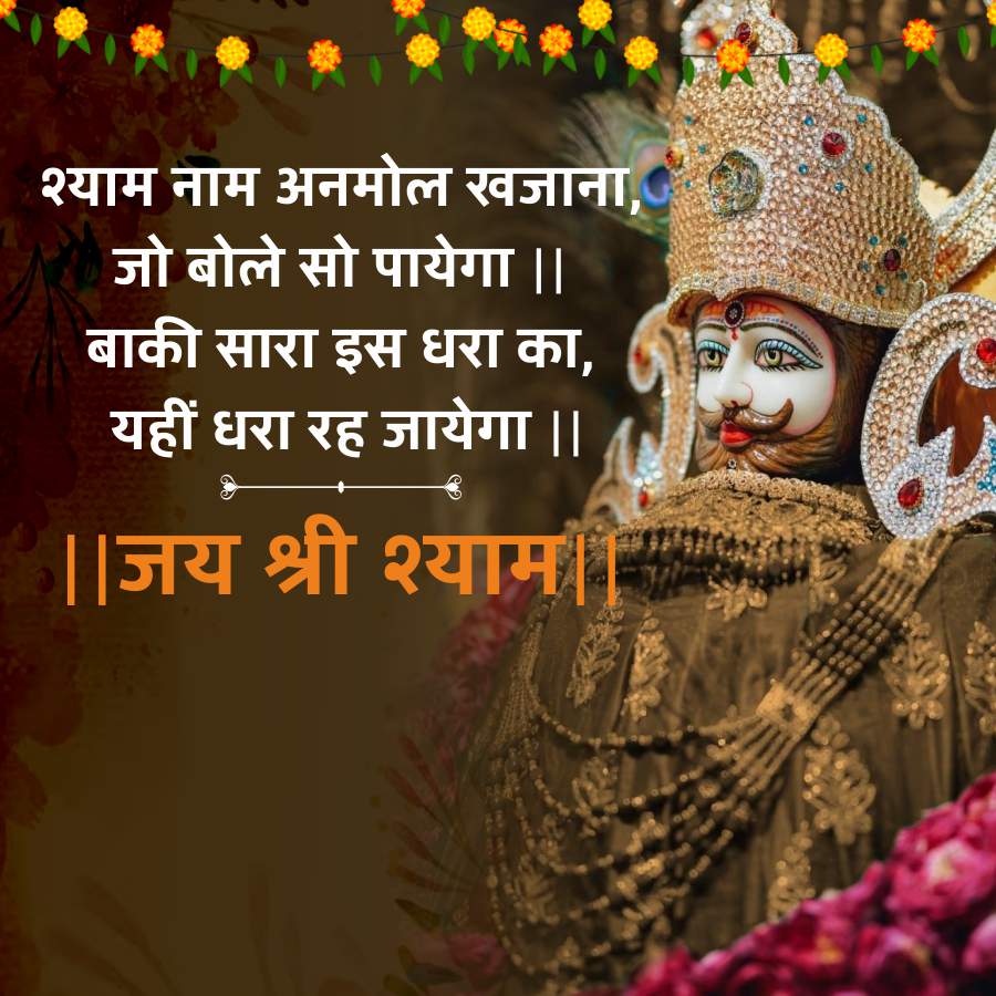 श्याम नाम अनमोल खजाना,
जो बोले सो पायेगा ||
बाकी सारा इस धरा का,
यहीं धरा रह जायेगा ||
|| जय श्री श्याम ||
