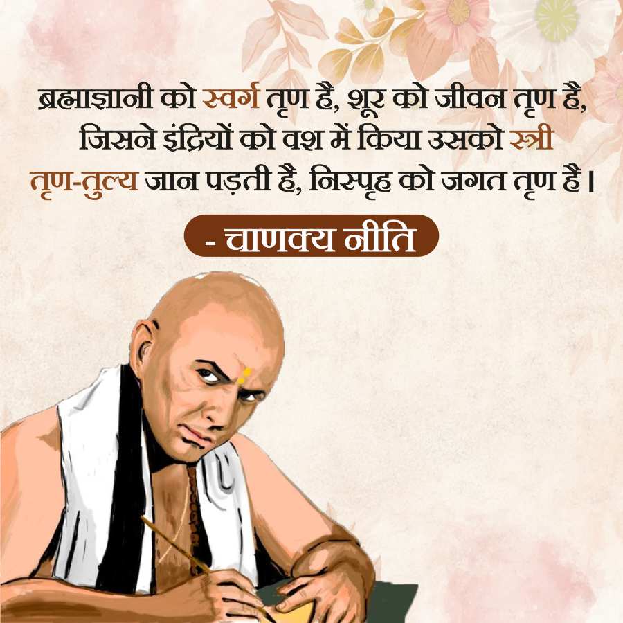 ब्रह्माज्ञानी को स्वर्ग तृण है, शूर को जीवन तृण है,
जिसने इंद्रियों को वश में किया उसको स्त्री
तृण-तुल्य जान पड़ती है, निस्पृह को जगत तृण है ।
- चाणक्य नीति
