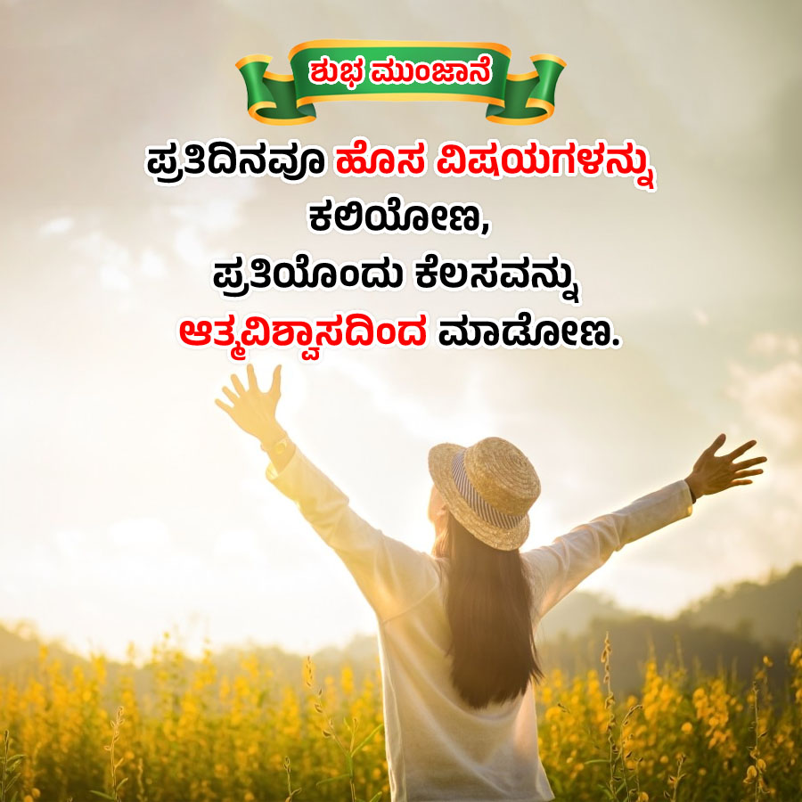ಶುಭಮುಂಜಾನೆ
ಪ್ರತಿದಿನವೂ ಹೊಸ ವಿಷಯಗಳನ್ನು
ಕಲಿಯೋಣ,
ಪ್ರತಿಯೊಂದು ಕೆಲಸವನ್ನು
ಆತ್ಮವಿಶ್ವಾಸದಿಂದ ಮಾಡೋಣ.