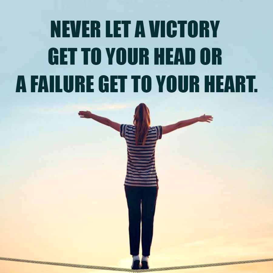 NEVER LET A VICTORY
GET TO YOUR HEAD OR
A FAILURE GET TO YOUR HEART.