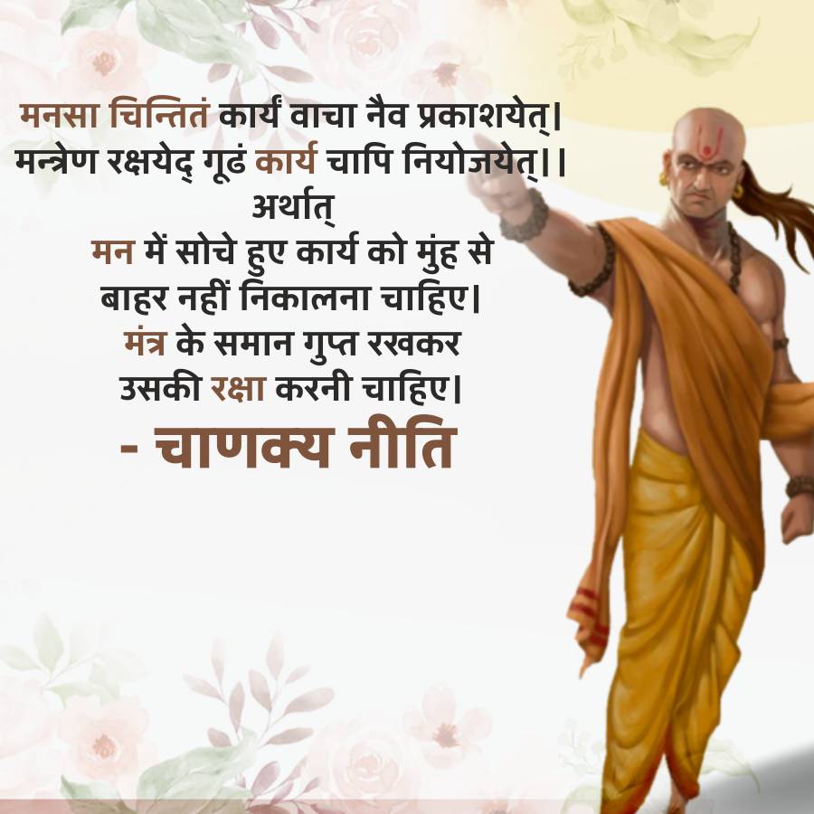 मनसा चिन्तितं कार्यं वाचा नैव प्रकाशयेत् ।
मन्त्रेण रक्षयेद् गूढं कार्य चापि नियोजयेत् ||
अर्थात्
मन में सोचे हुए कार्य को मुंह से
बाहर नहीं निकालना चाहिए।
मंत्र के समान गुप्त रखकर
उसकी रक्षा करनी चाहिए।
-
चाणक्य नीति