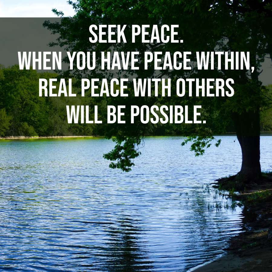 SEEK PEACE.
WHEN YOU HAVE PEACE WITHIN,
REAL PEACE WITH OTHERS
WILL BE POSSIBLE.