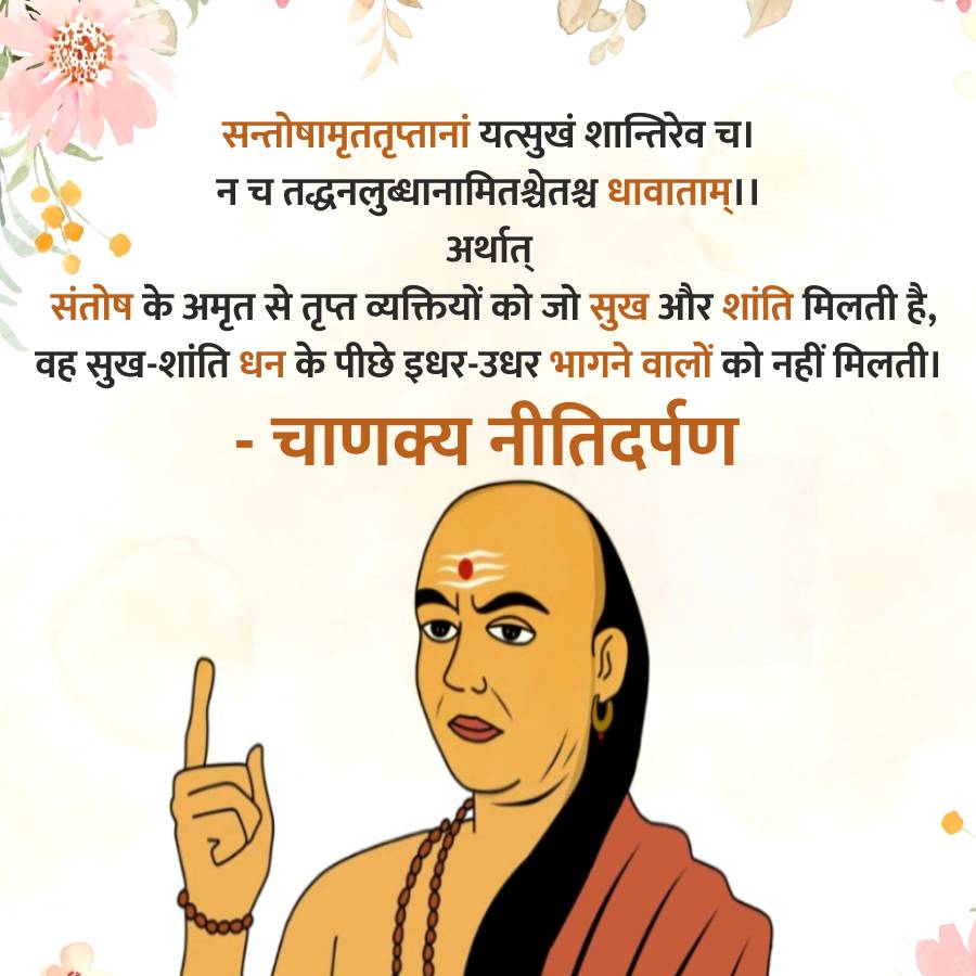 सन्तोषामृततृप्तानां यत्सुखं शान्तिरेव च।
न च तद्धनलुब्धानामितश्चेतश्च धावाताम् ।।
अर्थात्
संतोष के अमृत से तृप्त व्यक्तियों को जो सुख और शांति मिलती है,
वह सुख-शांति धन के पीछे इधर-उधर भागने वालों को नहीं मिलती।
-
चाणक्य नीतिदर्पण