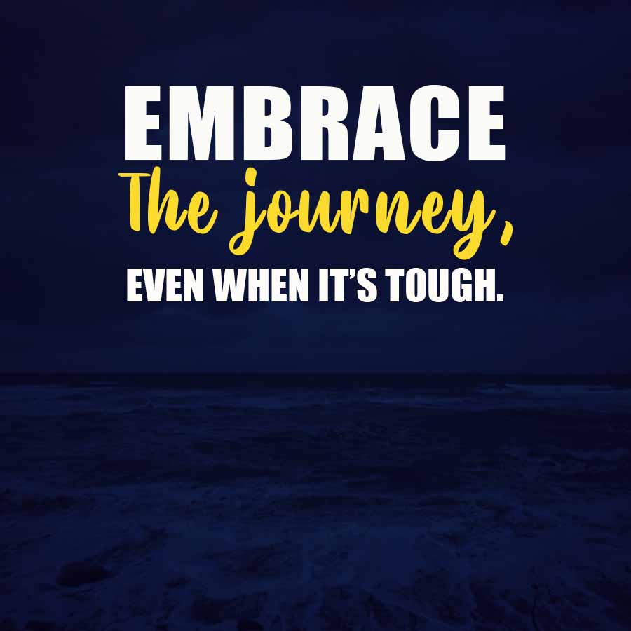 EMBRACE
The journey,
EVEN WHEN IT'S TOUGH.