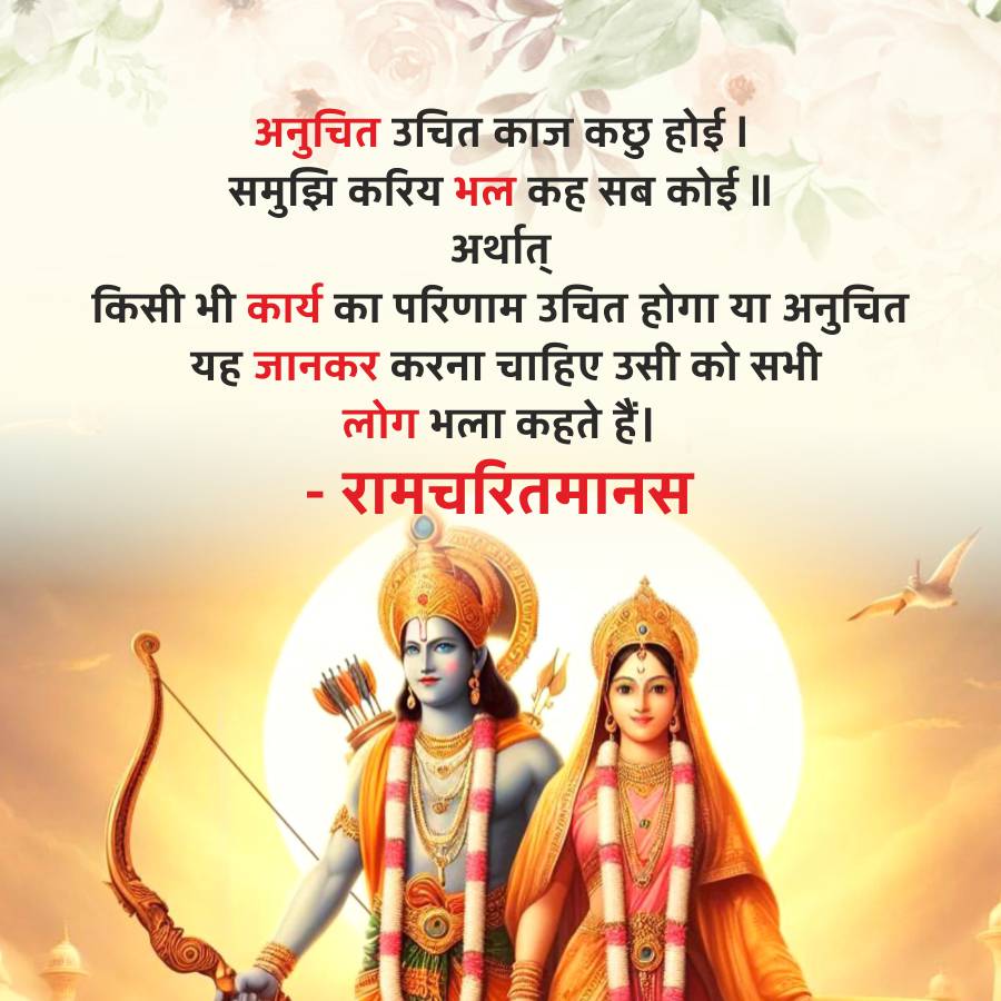 अनुचित उचित काज कछु होई ।
समुझिकरिय भल कह सब कोई ॥
अर्थात्
किसी भी कार्य का परिणाम उचित होगा या अनुचित
यह जानकर करना चाहिए उसी को सभी
लोग भला कहते हैं।
- रामचरितमानस