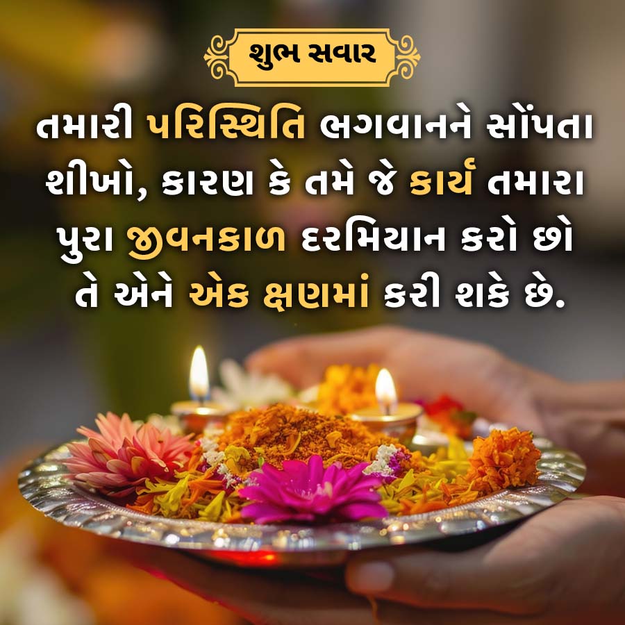 શુભ સવાર
તમારી પરિસ્થિતિ ભગવાનને સોંપતા
શીખો, કારણ કે તમે જે કાર્ય તમારા
પુરા જીવનકાળ દરમિયાન કરો છો
તે એને એક ક્ષણમાં કરી શકે છે.