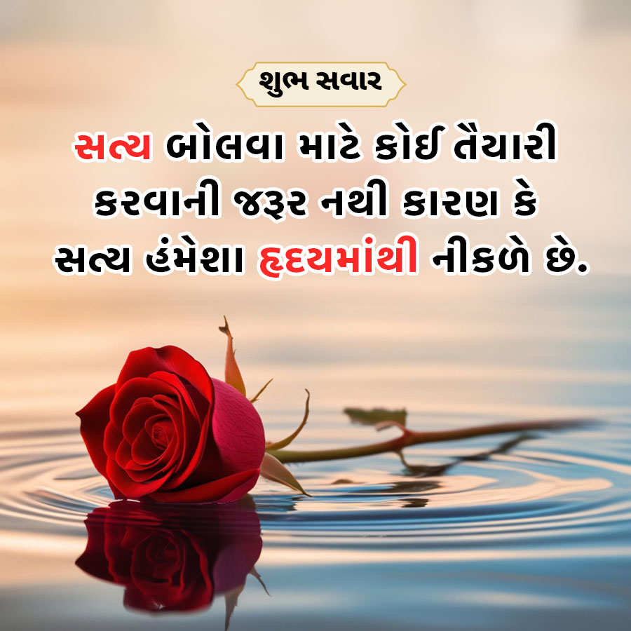 =
શુભ સવાર
સત્ય બોલવા માટે કોઈ તૈયારી
કરવાની જરૂર નથી કારણ કે
સત્ય હંમેશા હૃદયમાંથી નીકળે છે.