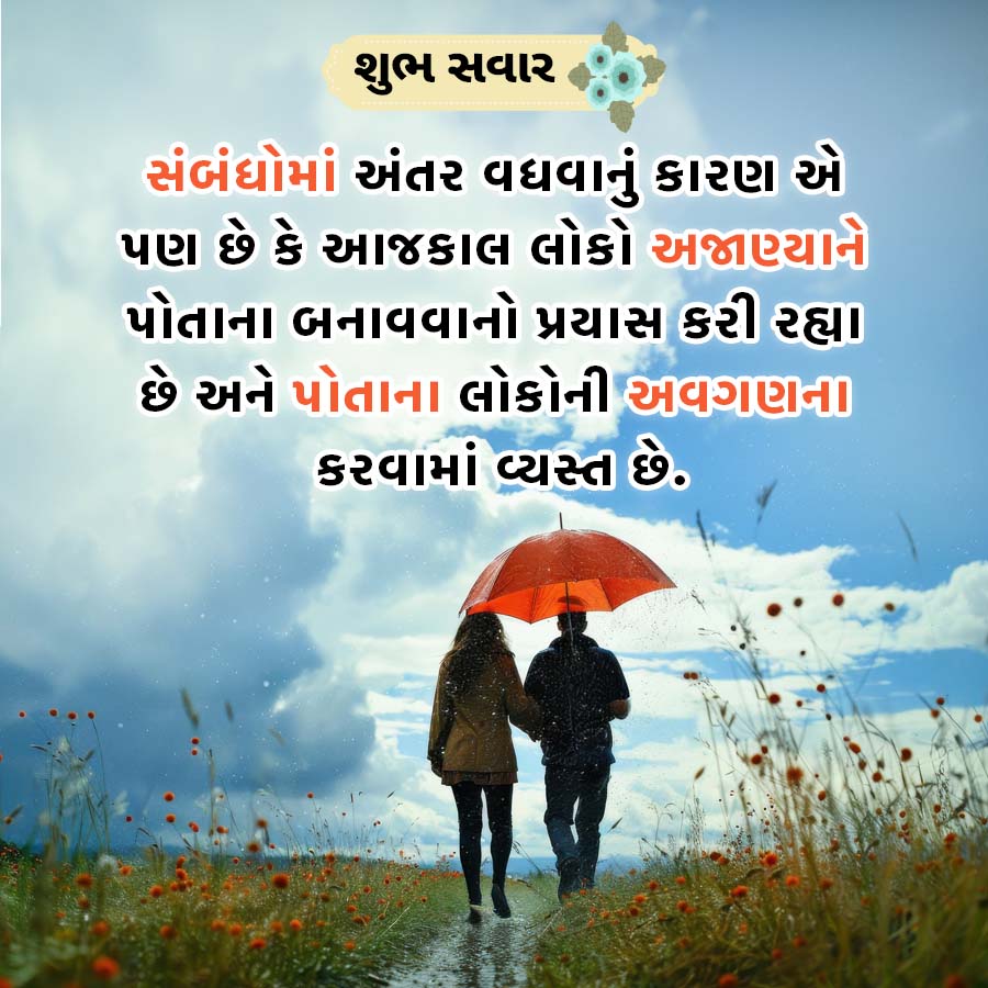 શુભ સવાર
સંબંધોમાં અંતર વધવાનું કારણ એ
પણ છે કે આજકાલ લોકો અજાણ્યાને
પોતાના બનાવવાનો પ્રયાસ કરી રહ્યા
છે અને પોતાના લોકોની અવગણના
કરવામાં વ્યસ્ત છે.