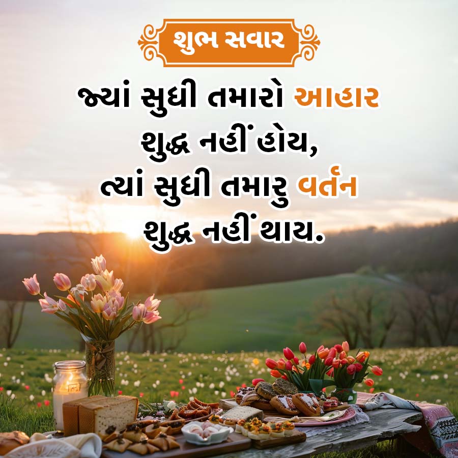 શુભ સવાર
જ્યાં સુધી તમારો આહાર
શુદ્ધ નહીં હોય,
ત્યાં સુધી તમારુ વર્તન
શુદ્ધ નહીં થાય.
I ||