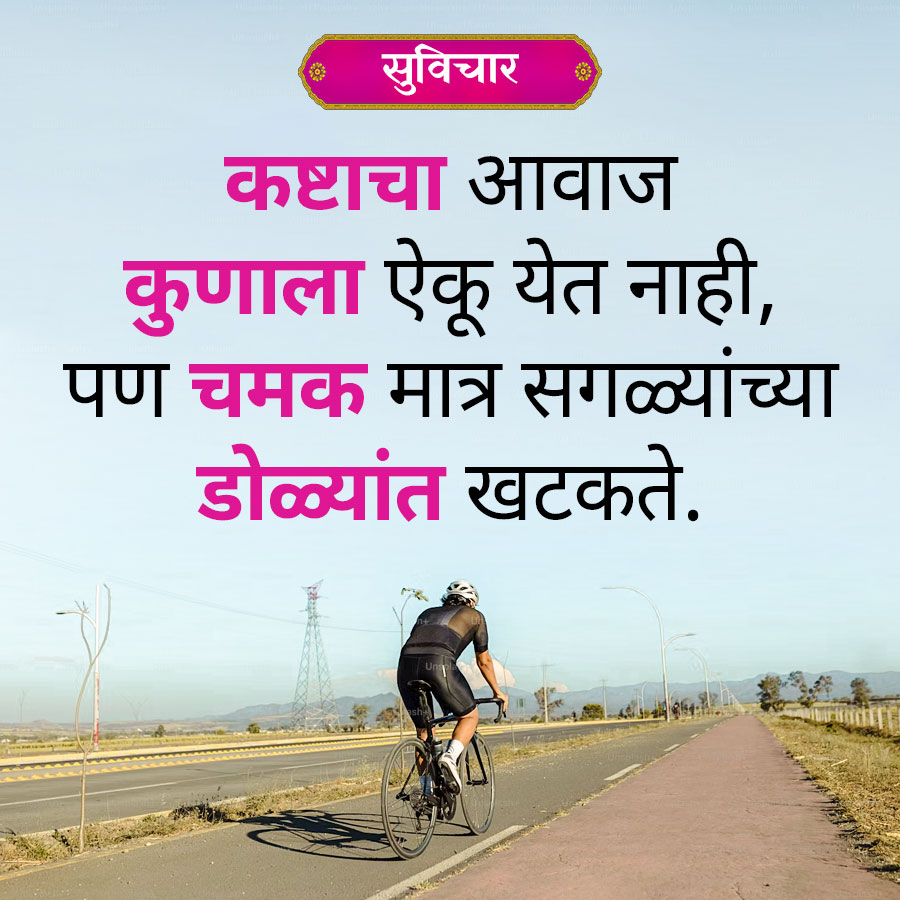 सुविचार
कष्टाचा आवाज
कुणाला ऐकू येत नाही,
पण चमक मात्र सगळ्यांच्या
डोळ्यांत खटकते.