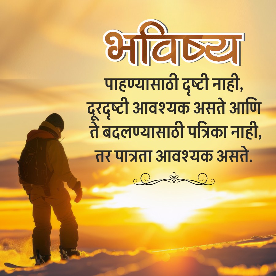 भविष्य
पाहण्यासाठी दृष्टी नाही,
दूरदृष्टी आवश्यक असते आणि
ते बदलण्यासाठी पत्रिका नाही,
तर पात्रता आवश्यक असते.