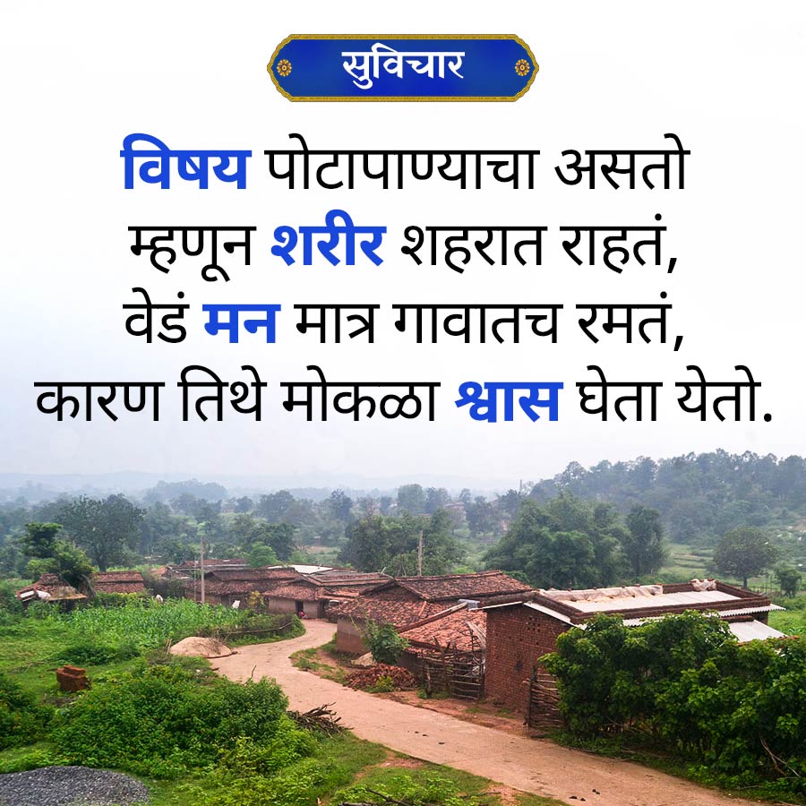 सुविचार
विषय पोटापाण्याचा असतो
म्हणून शरीर शहरात राहतं,
वेडं मन मात्र गावातच रमतं,
कारण तिथे मोकळा श्वास घेता येतो.