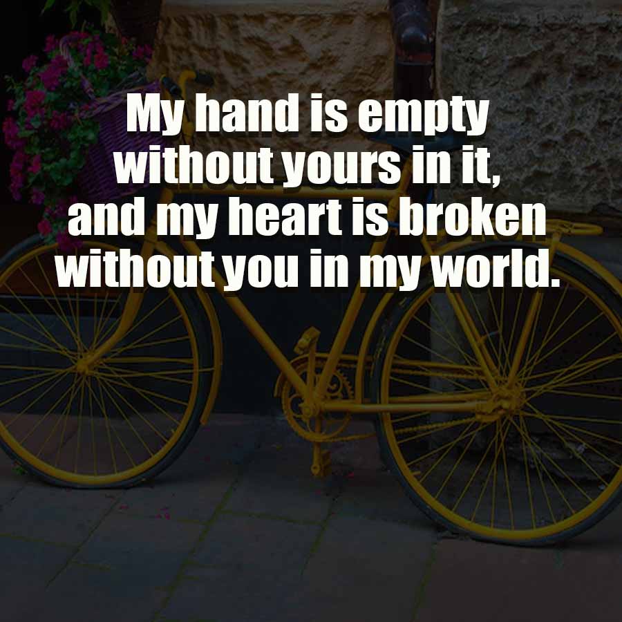 My hand is empty
without yours in it,
and my heart is broken
without you in my world.