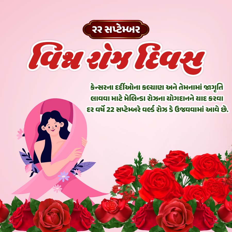 ૨૨ સપ્ટેમ્બર
વિશ્વો દિવસ
કેન્સરના દર્દીઓના કલ્યાણ અને તેમનામાં જાગૃતિ
લાવવા માટે મેલિન્ડા રોઝના યોગદાનને યાદ કરવા
દર વર્ષે 22 સપ્ટેમ્બરે વર્લ્ડ રોઝ ડે ઉજવવામાં આવે છે.
