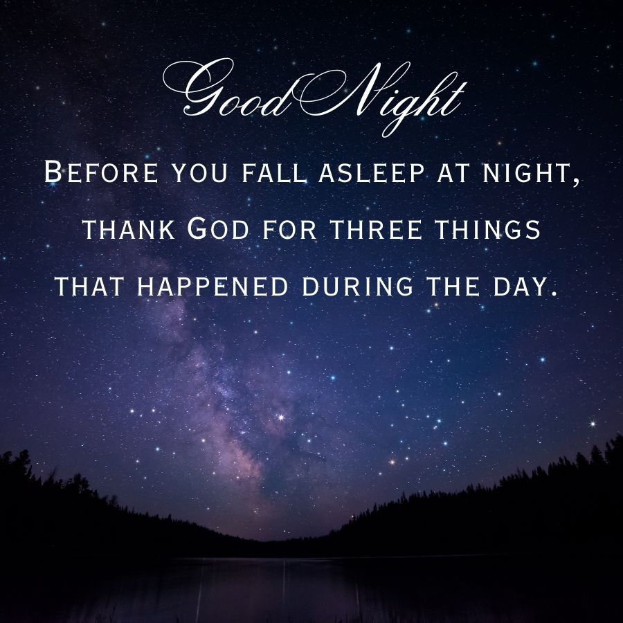 Good Night
BEFORE YOU FALL ASLEEP AT NIGHT,
THANK GOD FOR THREE THINGS
THAT HAPPENED DURING THE DAY.