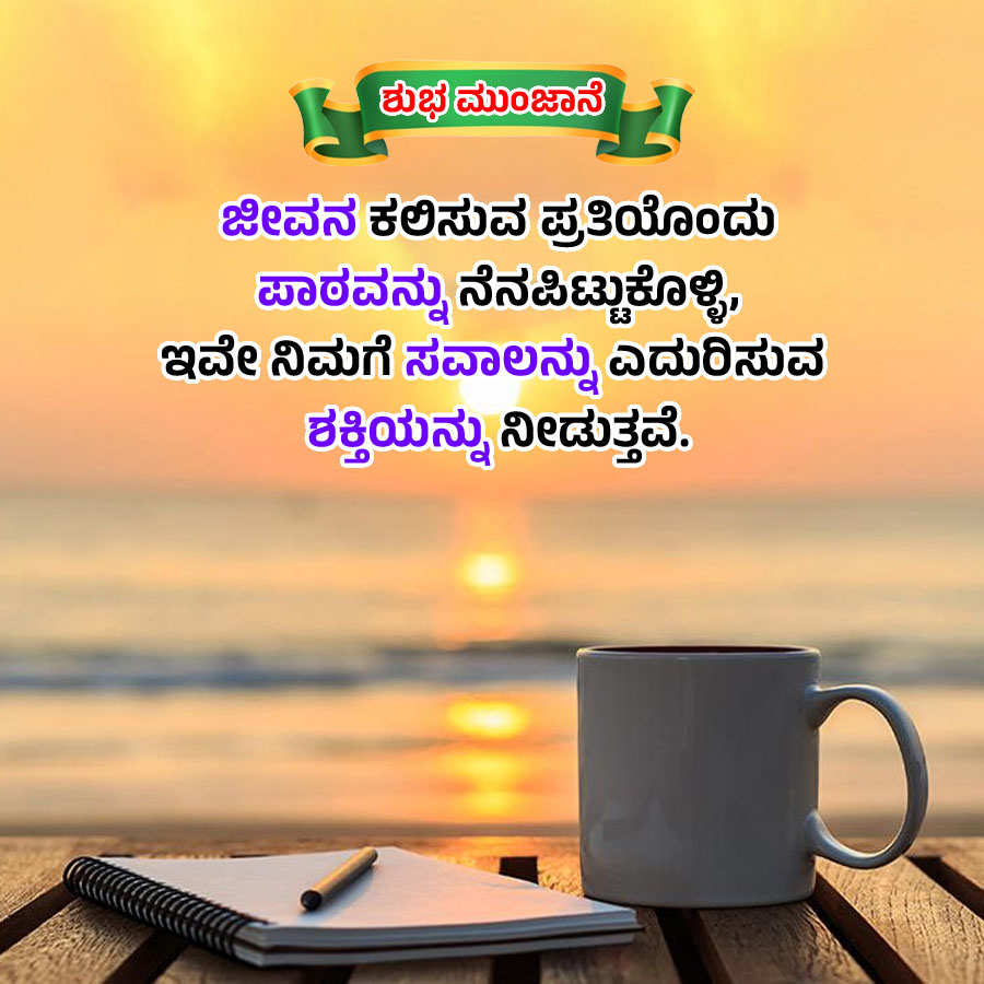 ಶುಭಮುಂಜಾನೆ
ಜೀವನ ಕಲಿಸುವ ಪ್ರತಿಯೊಂದು
ಪಾಠವನ್ನು ನೆನಪಿಟ್ಟುಕೊಳ್ಳಿ,
ಇವೇ ನಿಮಗೆ ಸವಾಲನ್ನು ಎದುರಿಸುವ
ಶಕ್ತಿಯನ್ನು ನೀಡುತ್ತವೆ.