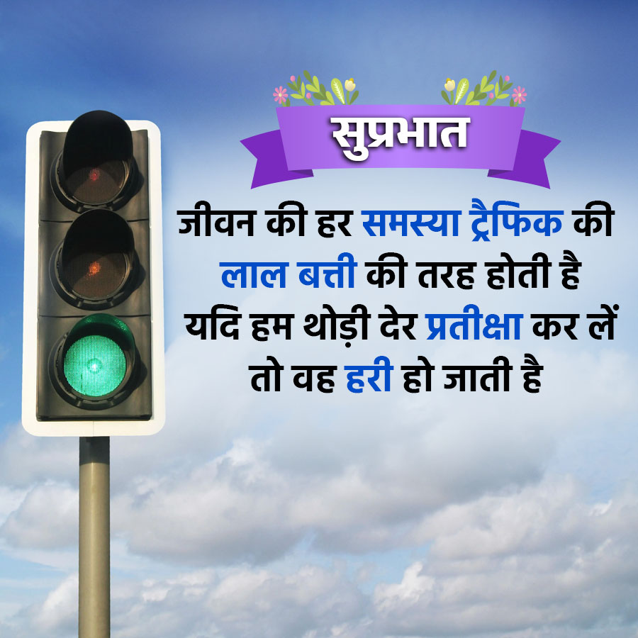 सुप्रभात
जीवन की हर समस्या ट्रैफिक की
लाल बत्ती की तरह होती है
यदि हम थोड़ी देर प्रतीक्षा कर लें
तो वह हरी हो जाती है