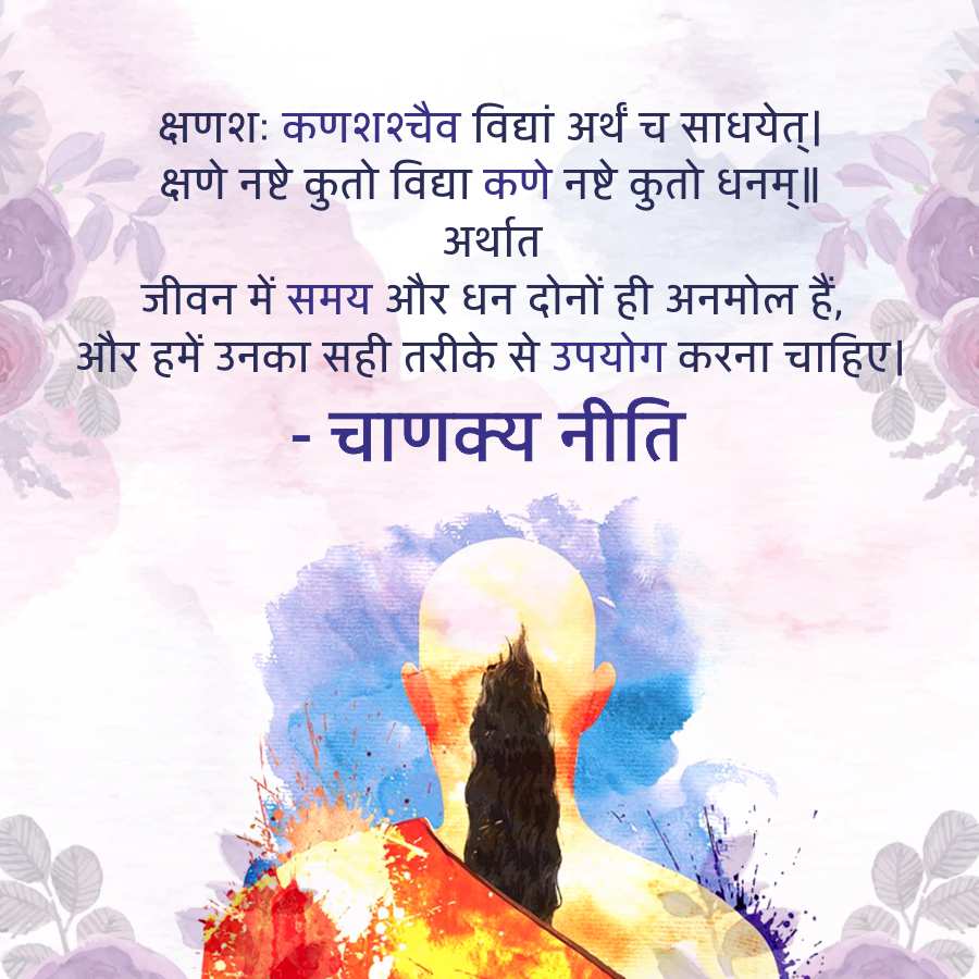 क्षणशः कणशश्चैव विद्यां अर्थं च साधयेत्।
क्षणे नष्टे कुतो विद्या कणे नष्टे कुतो धनम् ॥
अर्थात
जीवन में समय और धन दोनों ही अनमोल हैं,
और हमें उनका सही तरीके से उपयोग करना चाहिए।
-
• चाणक्य नीति
