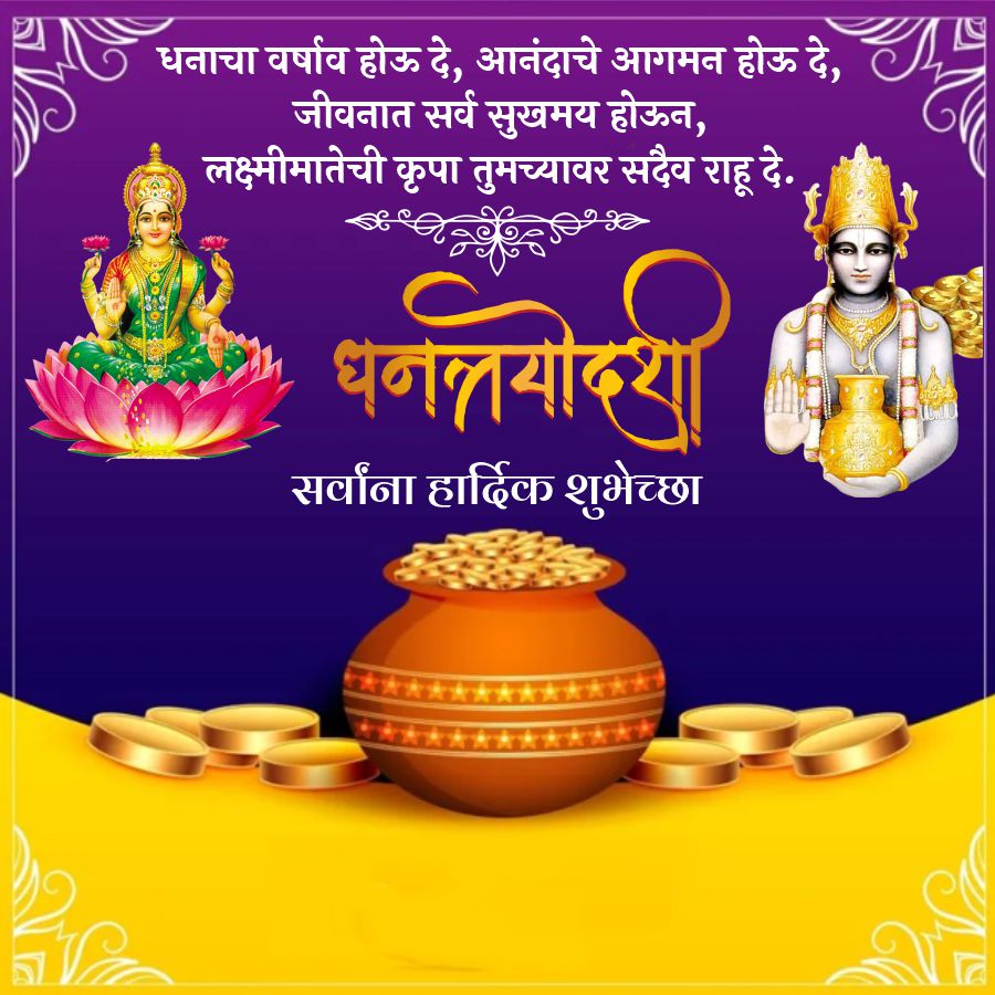 धनाचा वर्षाव होऊ दे, आनंदाचे आगमन होऊ दे,
जीवनात सर्व सुखमय होऊन,
लक्ष्मीमातेची कृपा तुमच्यावर सदैव राहू दे.
धनत्रयोदश
सर्वांना हार्दिक शुभेच्छा