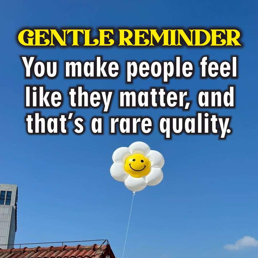 GENTLE REMINDER
You make people feel
like they matter, and
that's a rare quality.