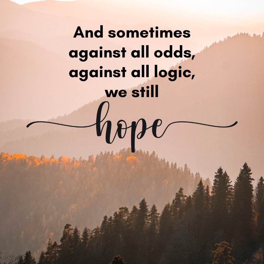 And sometimes
against all odds,
against all logic,
we still
hope