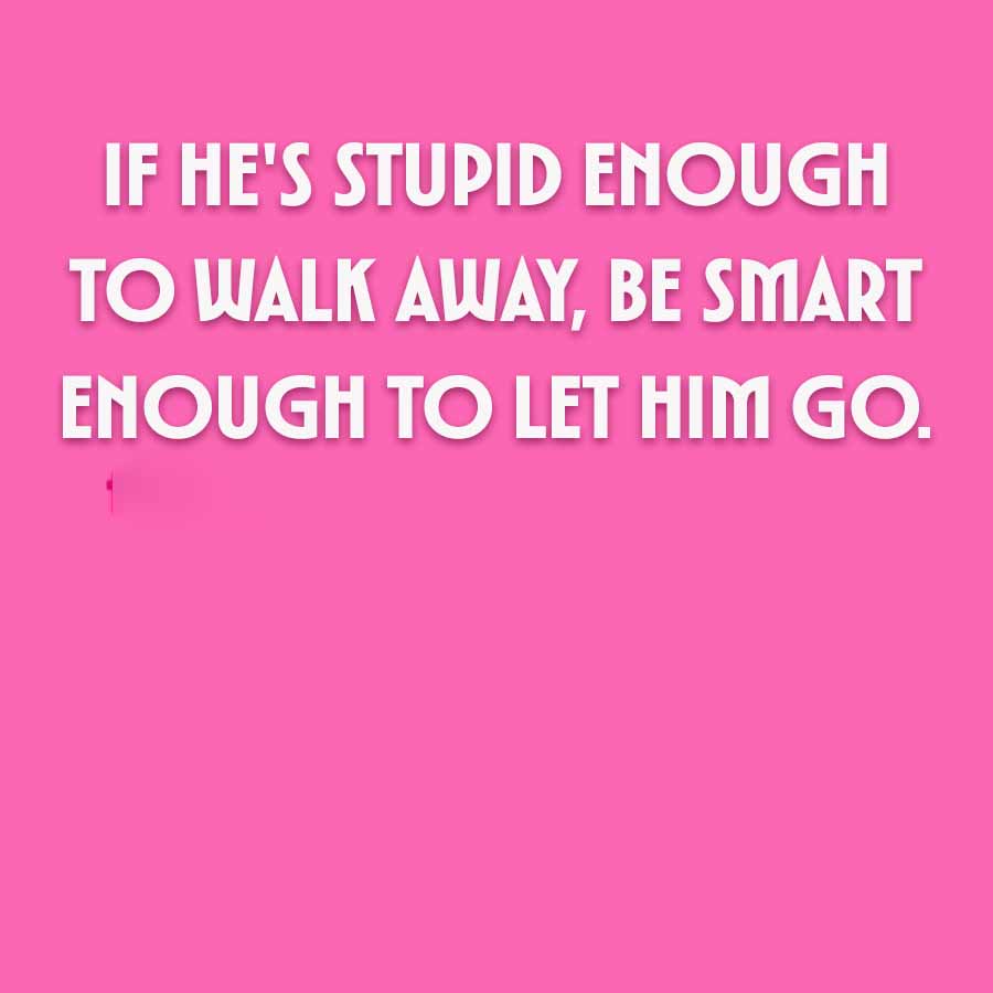 IF HE'S STUPID ENOUGH
TO WALK AWAY, BE SMART
ENOUGH TO LET HIM GO.