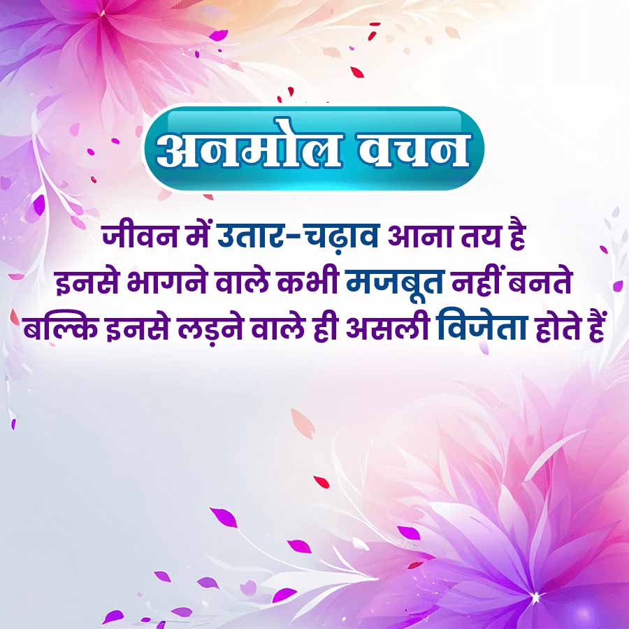 अनमोल वचन
जीवन में उतार-चढ़ाव आना तय है
इनसे भागने वाले कभी मजबूत नहीं बनते
बल्कि इनसे लड़ने वाले ही असली विजेता होते हैं।