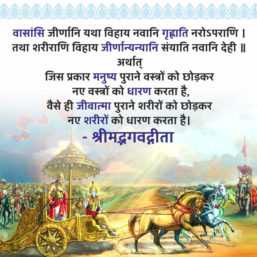 वासांसि जीर्णानि यथा विहाय नवानि गृह्णाति नरोऽपराणि ।
तथा शरीराणि विहाय जीर्णान्यन्यानि संयाति नवानि देही ||
अर्थात्
जिस प्रकार मनुष्य पुराने वस्त्रों को छोड़कर
नए वस्त्रों को धारण करता है,
वैसे ही जीवात्मा पुराने शरीरों को छोड़कर
नए शरीरों को धारण करता है।
-
श्रीमद्भगवद्गीता