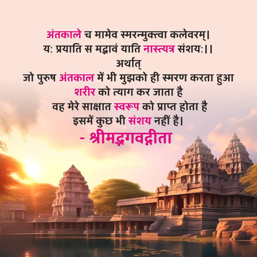 अंतकाले च मामेव स्मरन्मुक्त्वा कलेवरम् ।
यः प्रयाति स मद्भावं याति नास्त्यत्र संशयः । ।
अर्थात्
जो पुरुष अंतकाल में भी मुझको ही स्मरण करता हुआ
शरीर को त्याग कर जाता है
वह मेरे साक्षात स्वरूप को प्राप्त होता है
इसमें कुछ भी संशय नहीं है।
- श्रीमद्भगवद्गीता